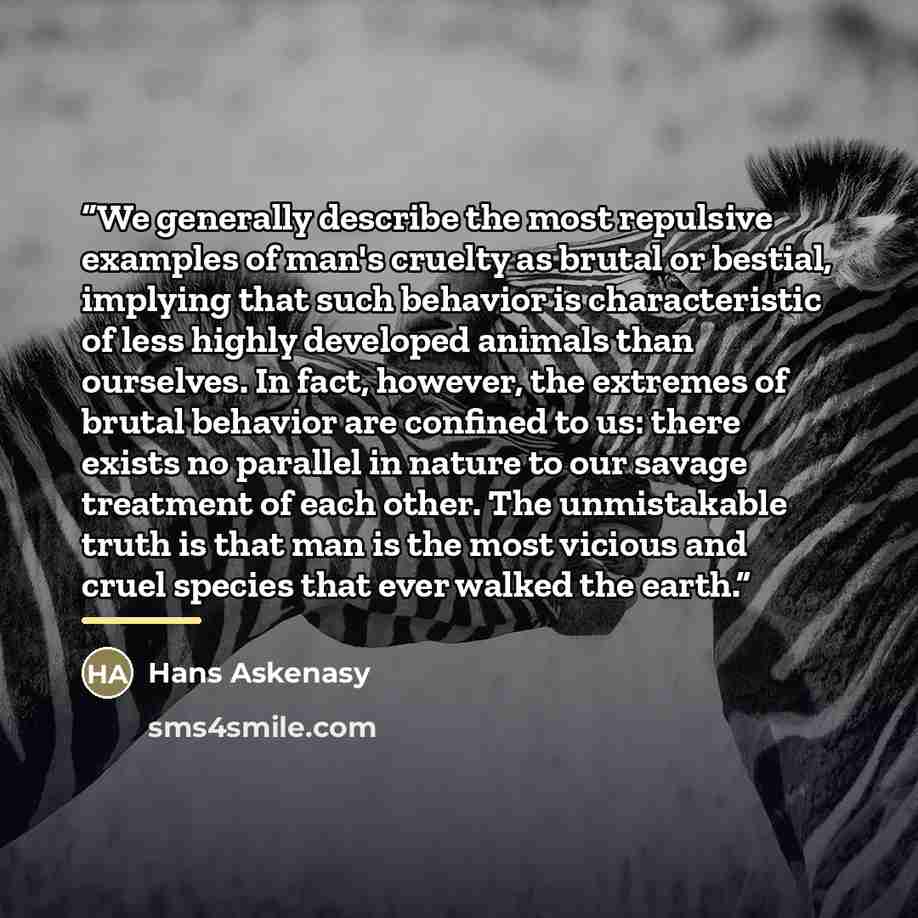 “We generally describe the most repulsive examples of man's cruelty as brutal or bestial, implying that such behavior is characteristic of less highly developed animals than ourselves. In fact, however, the extremes of brutal behavior are confined to us: there exists no parallel in nature to our…” quote by Hans Askenasy