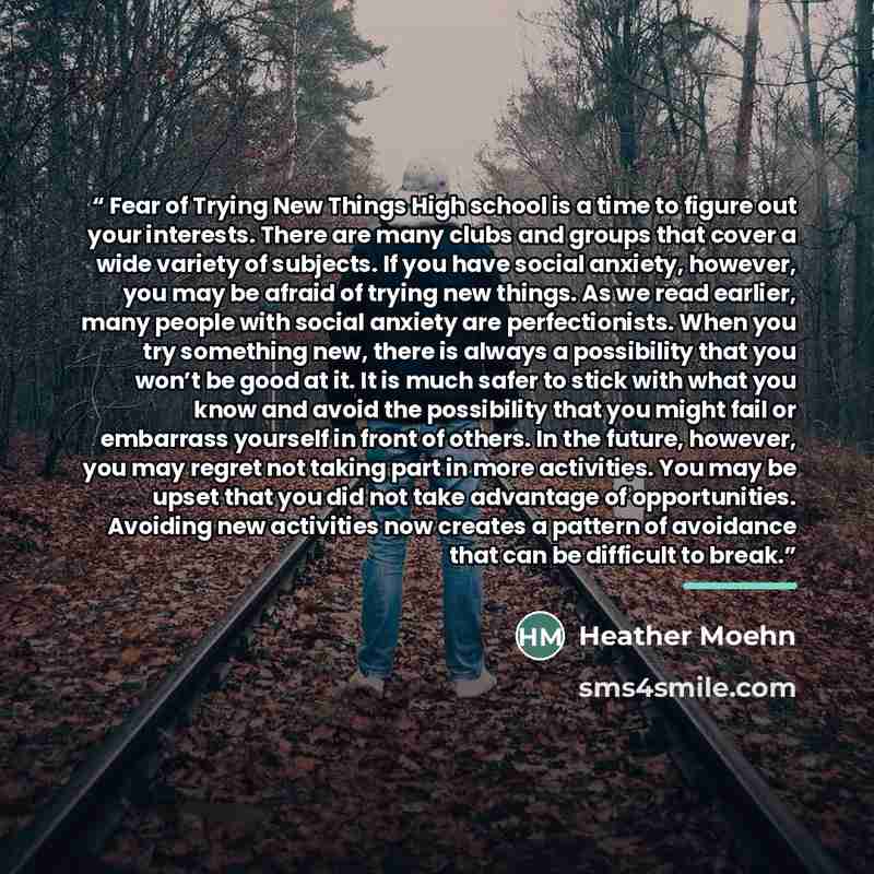 “Fear of Trying New Things High school is a time to figure out your interests. There are many clubs and groups that cover a wide variety of subjects. If you have social anxiety, however, you may be afraid of trying new things. As we read earlier, many people with social anxiety are perfectionists…” quote by Heather Moehn