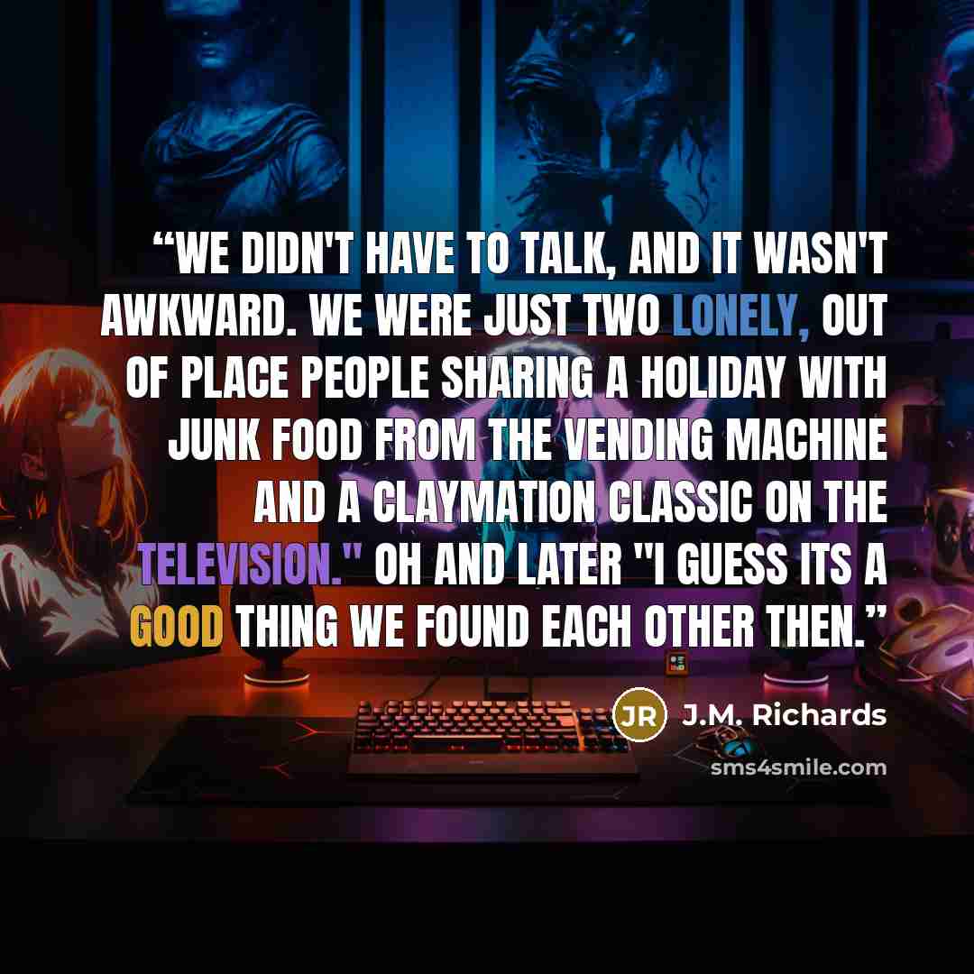 “We didn't have to talk, and it wasn't awkward. We were just two lonely, out of place people sharing a holiday with junk food from the vending machine and a Claymation classic on the television." oh and later "I guess its a good thing we found each other then.” quote by J.M. Richards