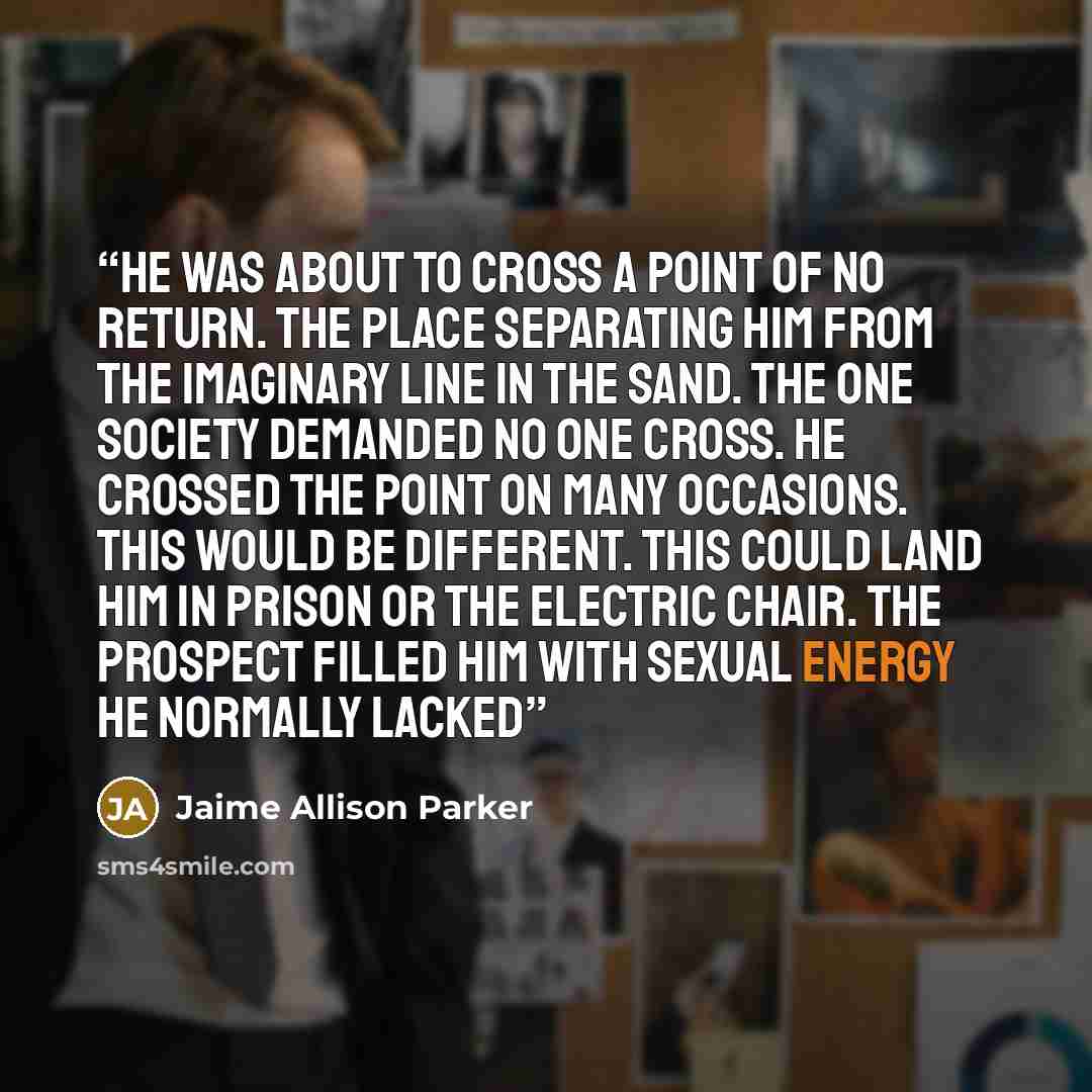 “He was about to cross a point of no return. The place separating him from the imaginary line in the sand. The one society demanded no one cross. He crossed the point on many occasions. This would be different. This could land him in prison or the electric chair. The prospect filled him with sexual…” quote by Jaime Allison Parker