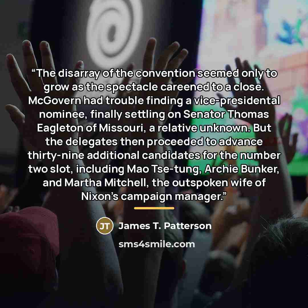 “The disarray of the convention seemed only to grow as the spectacle careened to a close. McGovern had trouble finding a vice-presidental nominee, finally settling on Senator Thomas Eagleton of Missouri, a relative unknown. But the delegates then proceeded to advance thirty-nine additional…” quote by James T. Patterson