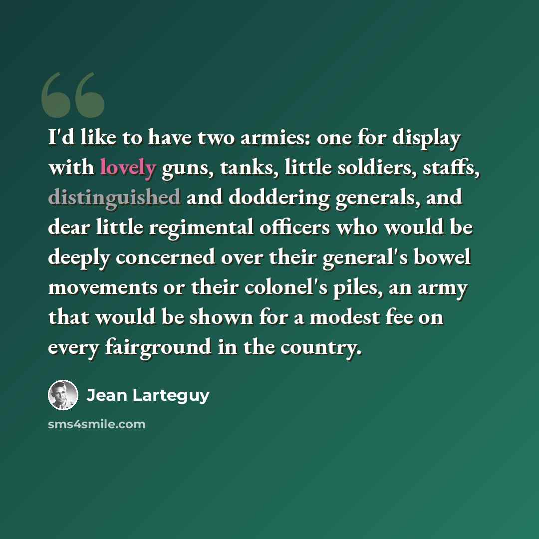 “I'd like to have two armies: one for display with lovely guns, tanks, little soldiers, staffs, distinguished and doddering generals, and dear little regimental officers who would be deeply concerned over their general's bowel movements or their colonel's piles, an army that would be shown for a…” quote by Jean Larteguy