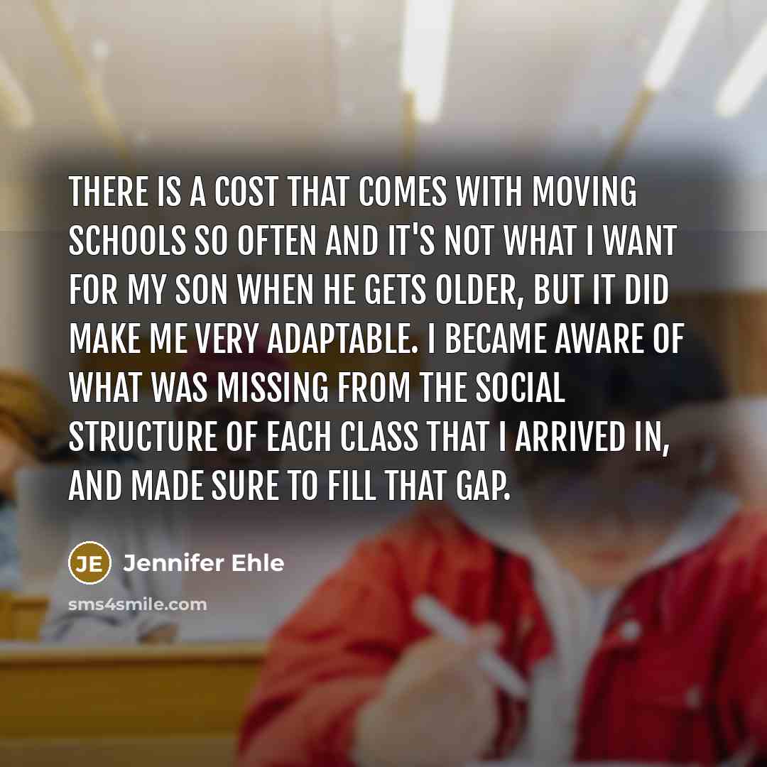 “There is a cost that comes with moving schools so often and it's not what I want for my son when he gets older, but it did make me very adaptable. I became aware of what was missing from the social structure of each class that I arrived in, and made sure to fill that gap.” quote by Jennifer Ehle