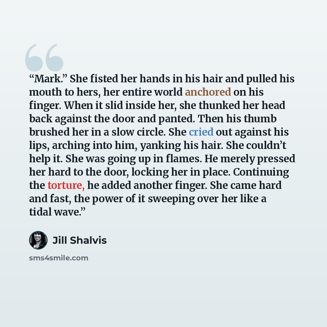 “Mark.” She fisted her hands in his hair and pulled his mouth to hers, her entire world anchored on his finger. When it slid inside her, she thunked her head back against the door and panted. Then his thumb brushed her in a slow circle. She cried out against his lips, arching into him, yanking his…” quote by Jill Shalvis