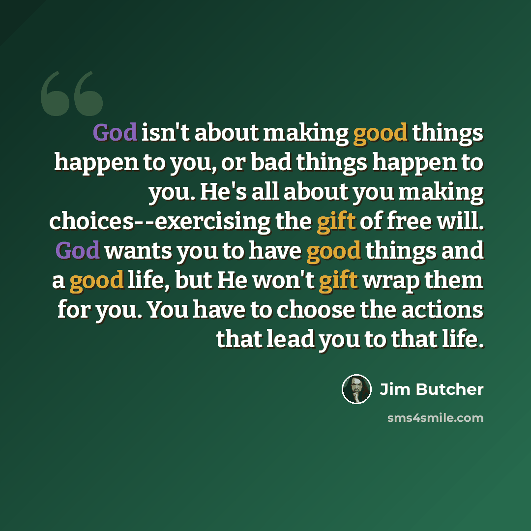 “God isn't about making good things happen to you, or bad things happen to you. He's all about you making choices--exercising the gift of free will. God wants you to have good things and a good life, but He won't gift wrap them for you. You have to choose the actions that lead you to that life.” quote by Jim Butcher