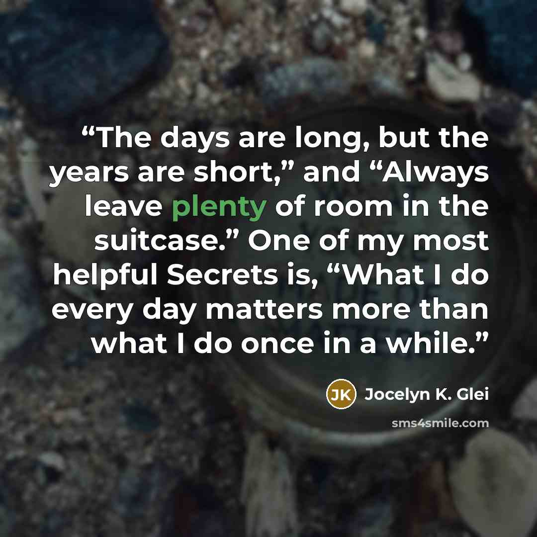 “The days are long, but the years are short,” and “Always leave plenty of room in the suitcase.” One of my most helpful Secrets is, “What I do every day matters more than what I do once in a while.” quote by Jocelyn K. Glei