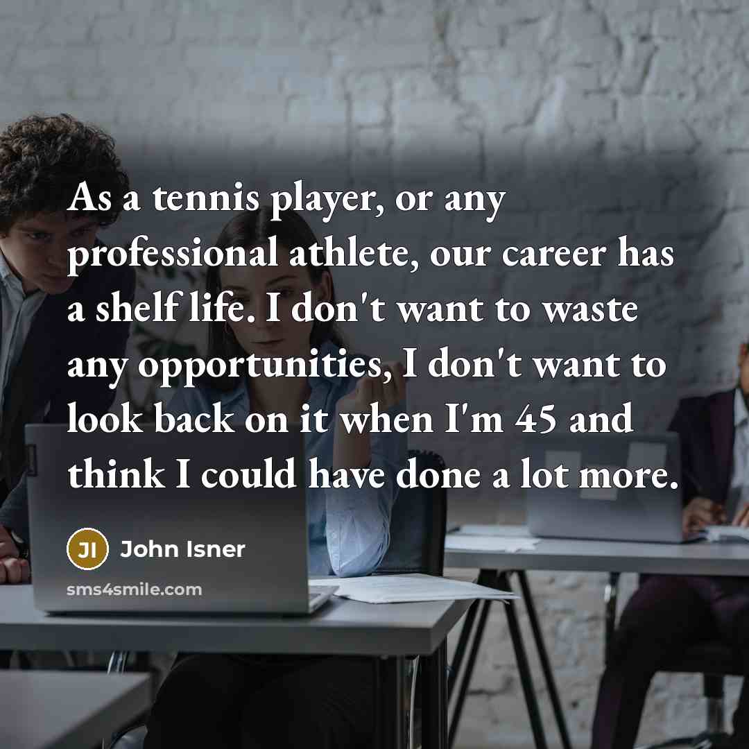 “As a tennis player, or any professional athlete, our career has a shelf life. I don't want to waste any opportunities, I don't want to look back on it when I'm 45 and think I could have done a lot more.” quote by John Isner