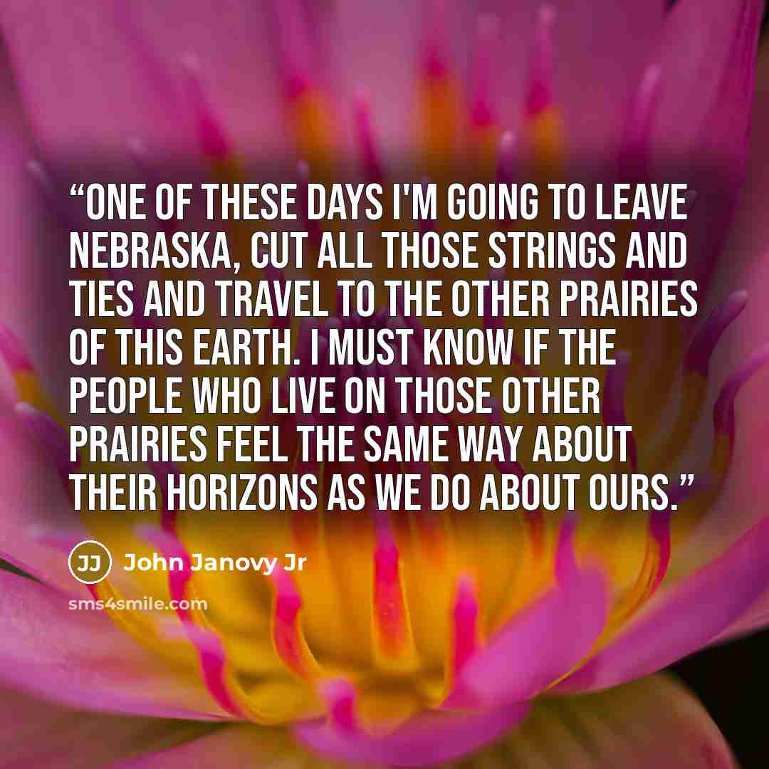 “One of these days I'm going to leave Nebraska, cut all those strings and ties and travel to the other prairies of this earth. I must know if the people who live on those other prairies feel the same way about their horizons as we do about ours.” quote by John Janovy Jr
