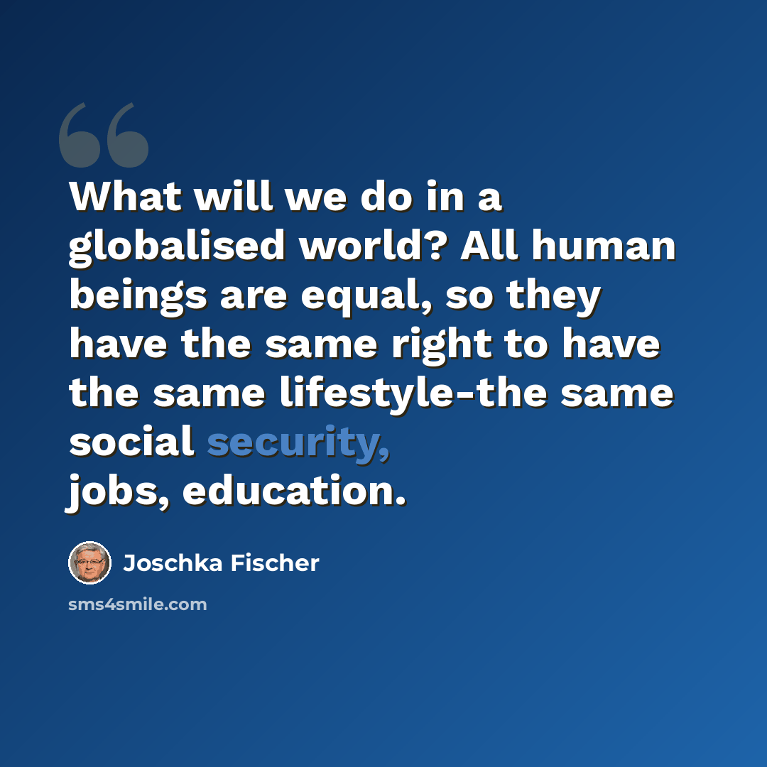 “What will we do in a globalised world? All human beings are equal, so they have the same right to have the same lifestyle-the same social security, jobs, education.” quote by Joschka Fischer