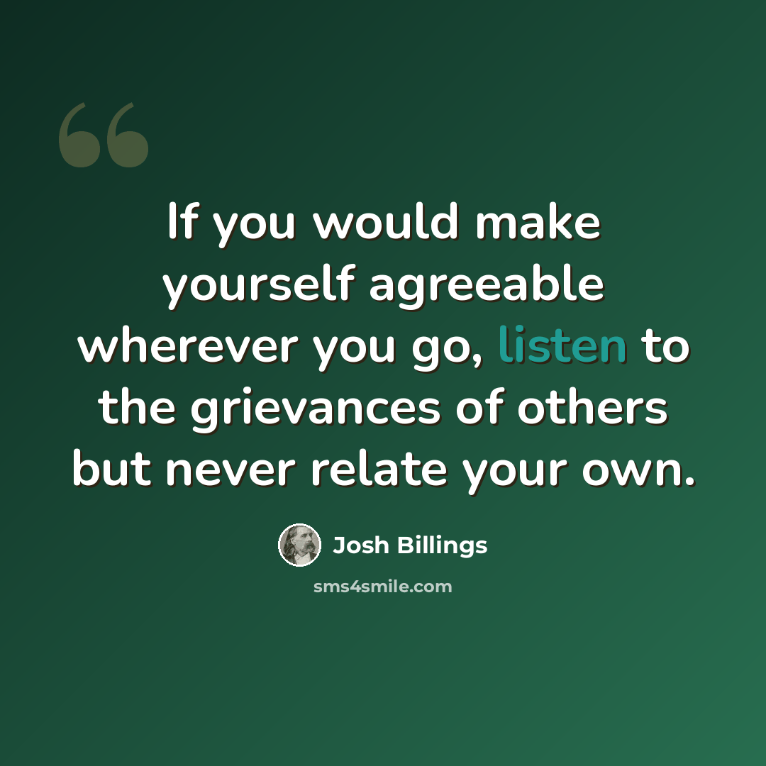 “If you would make yourself agreeable wherever you go, listen to the grievances of others but never relate your own.” quote by Josh Billings