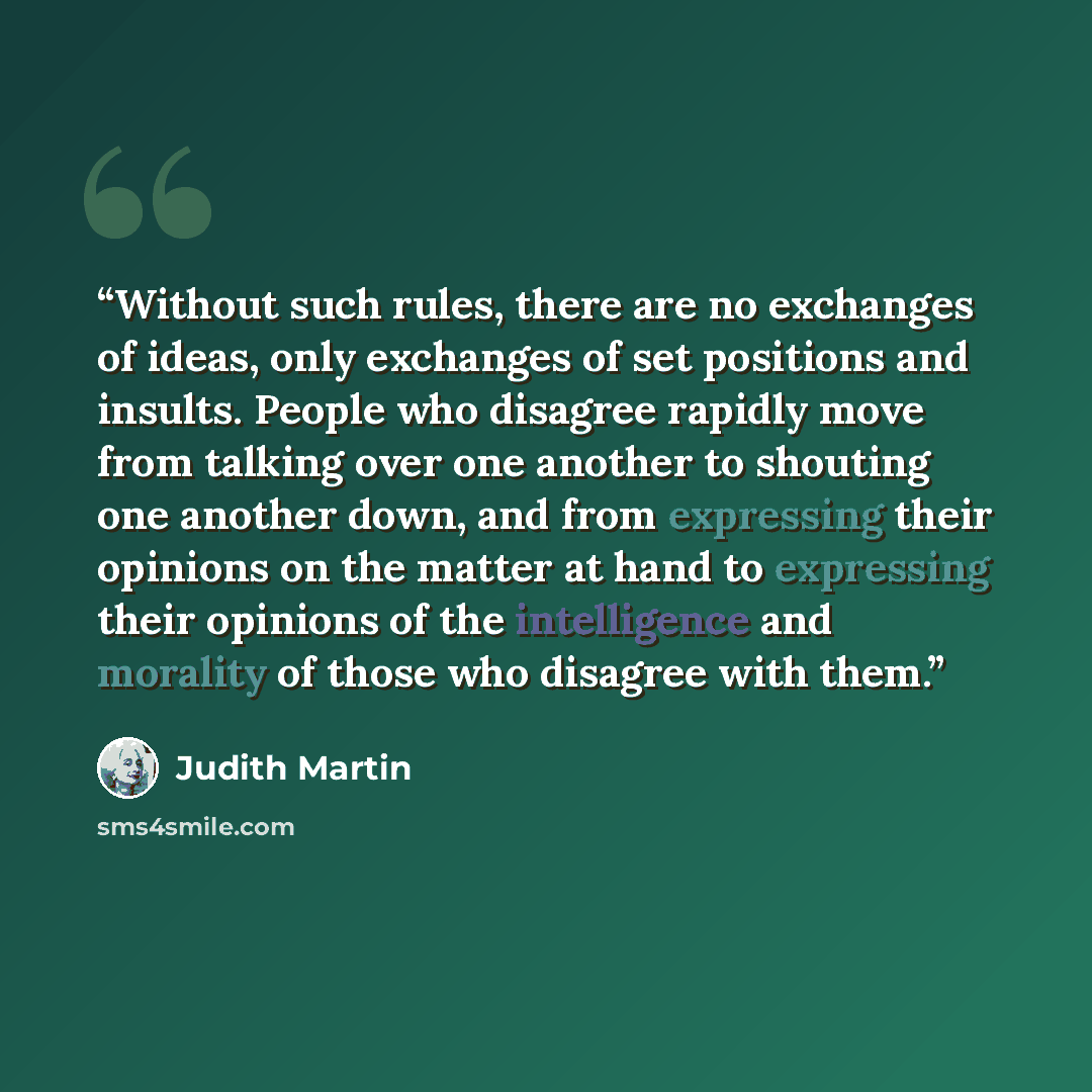 “Without such rules, there are no exchanges of ideas, only exchanges of set positions and insults. People who disagree rapidly move from talking over one another to shouting one another down, and from expressing their opinions on the matter at hand to expressing their opinions of the intelligence…” quote by Judith Martin
