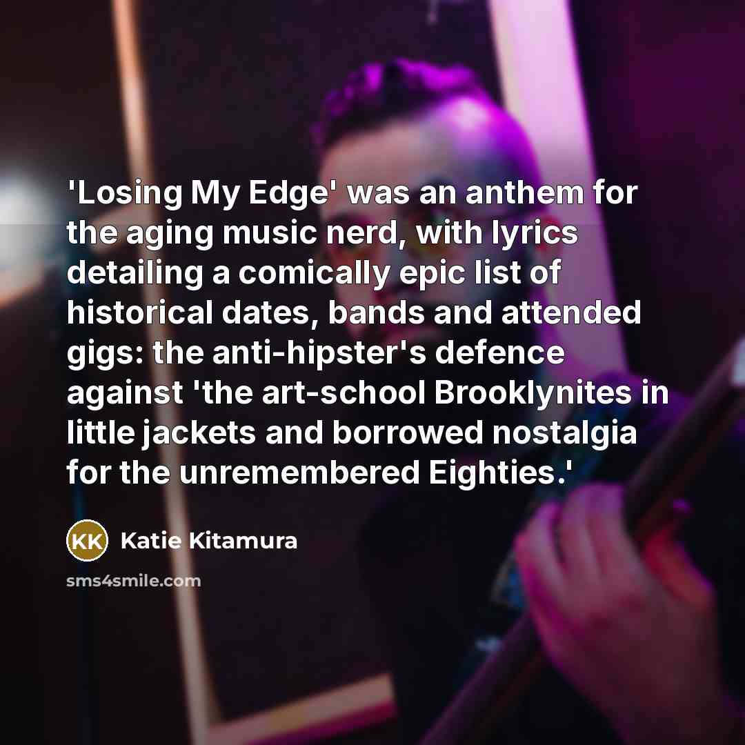 “'Losing My Edge' was an anthem for the aging music nerd, with lyrics detailing a comically epic list of historical dates, bands and attended gigs: the anti-hipster's defence against 'the art-school Brooklynites in little jackets and borrowed nostalgia for the unremembered Eighties.'” quote by Katie Kitamura