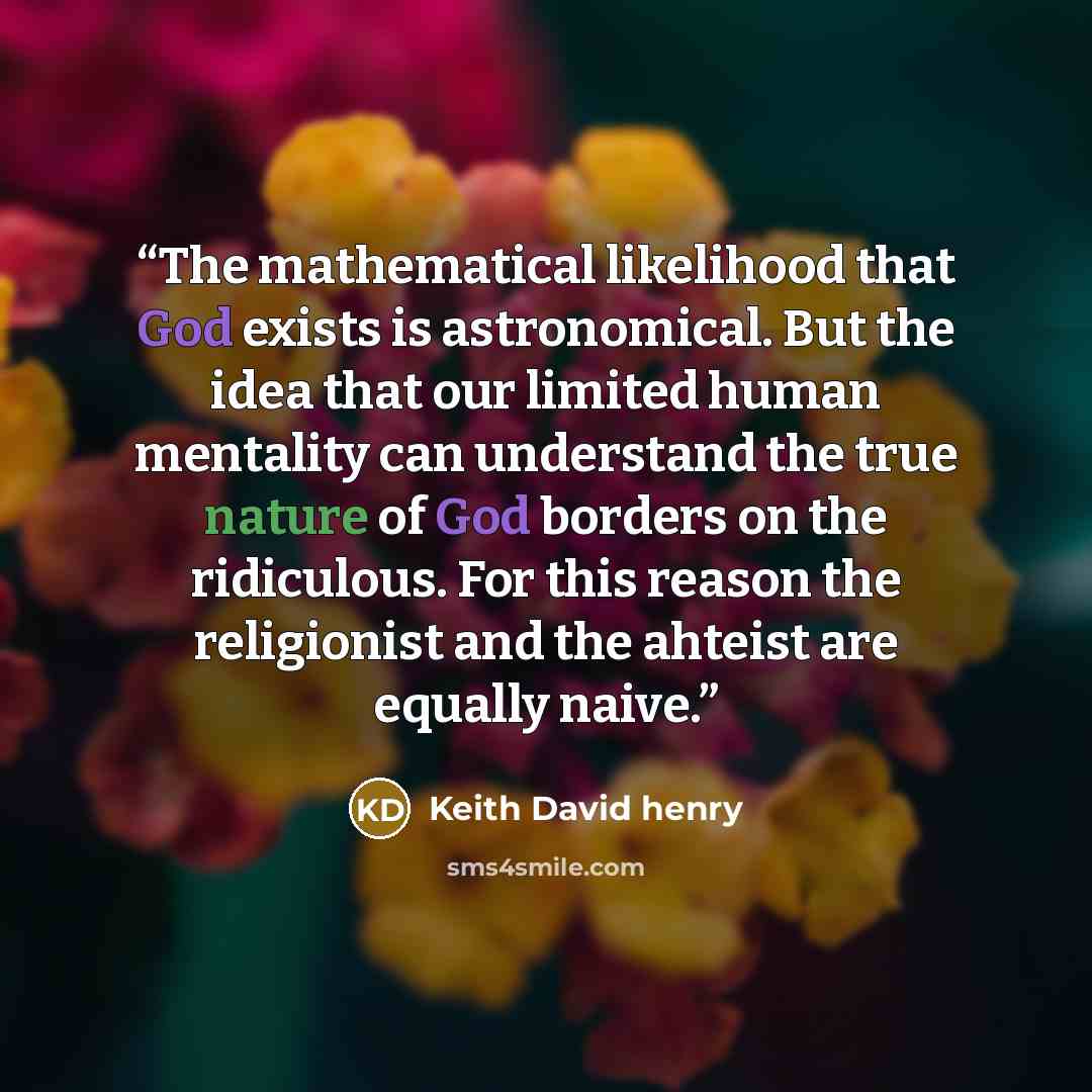 “The mathematical likelihood that God exists is astronomical. But the idea that our limited human mentality can understand the true nature of God borders on the ridiculous. For this reason the religionist and the ahteist are equally naive.” quote by Keith David Henry