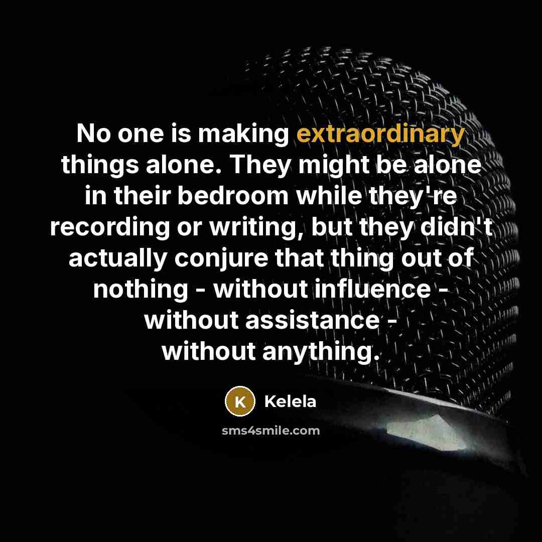 “No one is making extraordinary things alone. They might be alone in their bedroom while they're recording or writing, but they didn't actually conjure that thing out of nothing - without influence - without assistance - without anything.” quote by Kelela