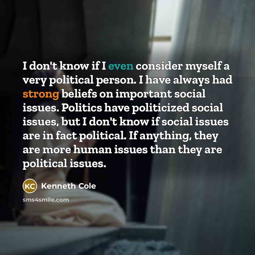 “I don't know if I even consider myself a very political person. I have always had strong beliefs on important social issues. Politics have politicized social issues, but I don't know if social issues are in fact political. If anything, they are more human issues than they are political issues.” quote by Kenneth Cole