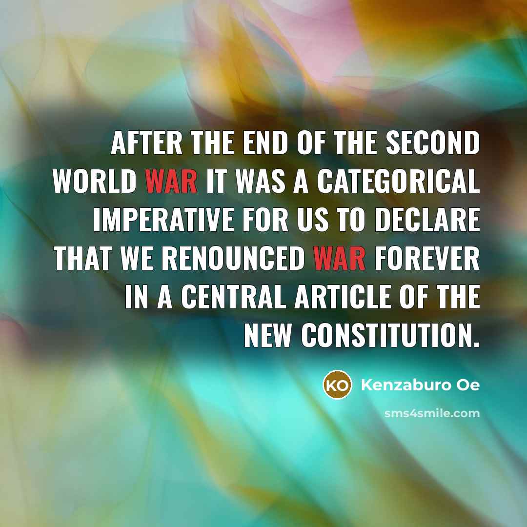 “After the end of the Second World War it was a categorical imperative for us to declare that we renounced war forever in a central article of the new Constitution.” quote by Kenzaburo Oe