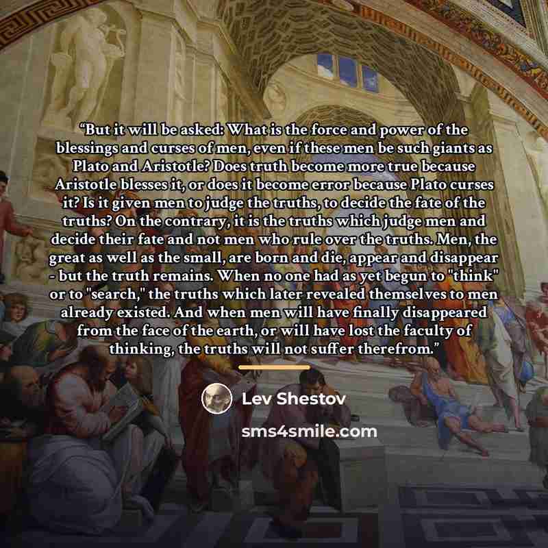“But it will be asked: What is the force and power of the blessings and curses of men, even if these men be such giants as Plato and Aristotle? Does truth become more true because Aristotle blesses it, or does it become error because Plato curses it? Is it given men to judge the truths, to decide…” quote by Lev Shestov