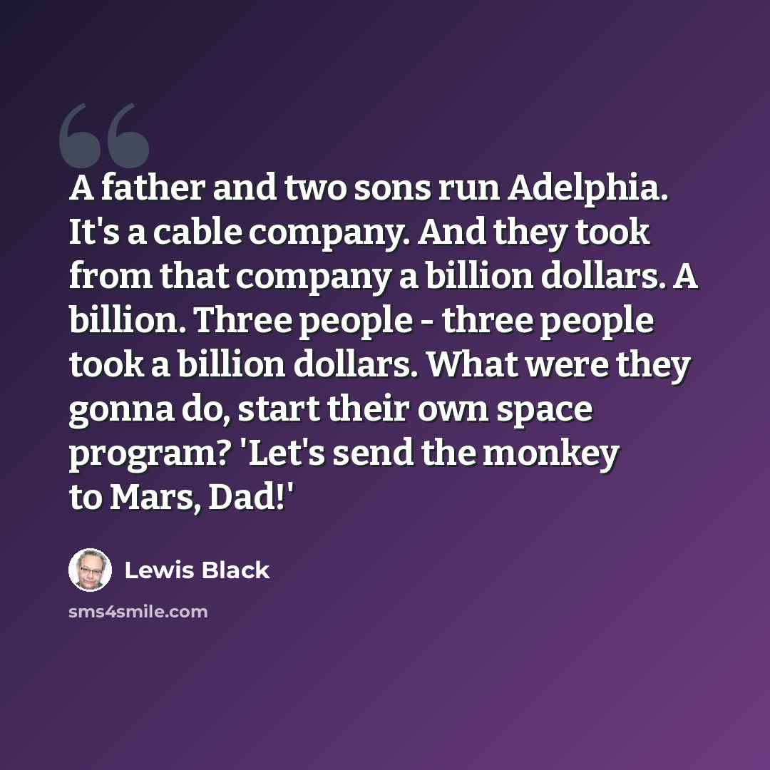 “A father and two sons run Adelphia. It's a cable company. And they took from that company a billion dollars. A billion. Three people - three people took a billion dollars. What were they gonna do, start their own space program? 'Let's send the monkey to Mars, Dad!'” quote by Lewis Black