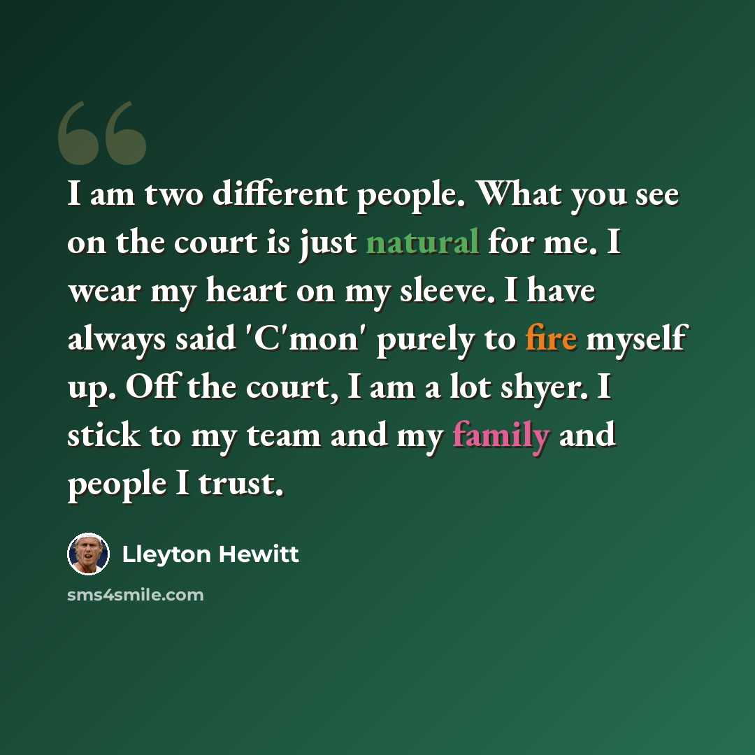 “I am two different people. What you see on the court is just natural for me. I wear my heart on my sleeve. I have always said 'C'mon' purely to fire myself up. Off the court, I am a lot shyer. I stick to my team and my family and people I trust.” quote by Lleyton Hewitt