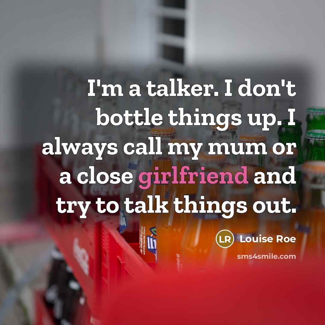 “I'm a talker. I don't bottle things up. I always call my mum or a close girlfriend and try to talk things out.” quote by Louise Roe