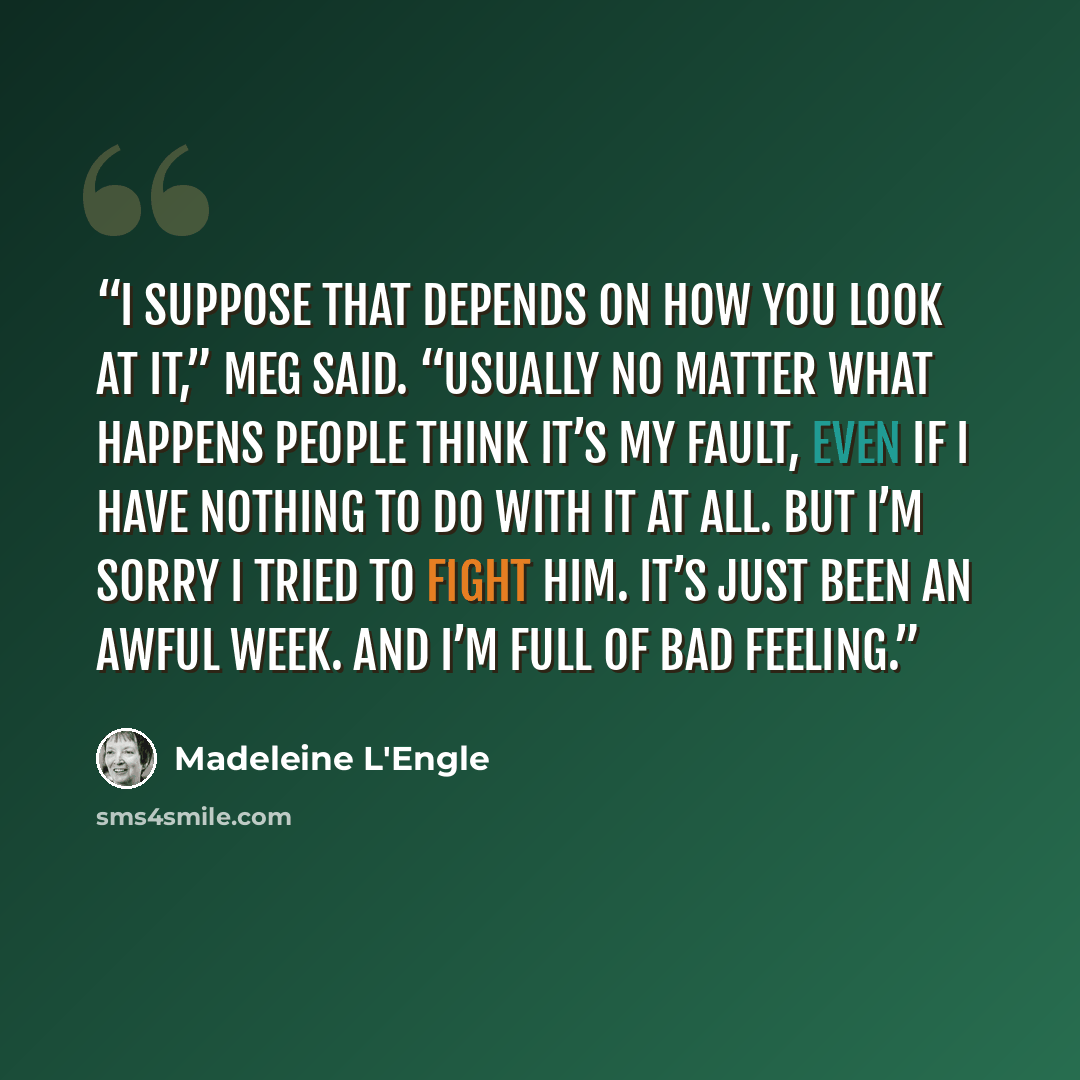 “I suppose that depends on how you look at it,” Meg said. “Usually no matter what happens people think it’s my fault, even if I have nothing to do with it at all. But I’m sorry I tried to fight him. It’s just been an awful week. And I’m full of bad feeling.” quote by Madeleine L'Engle