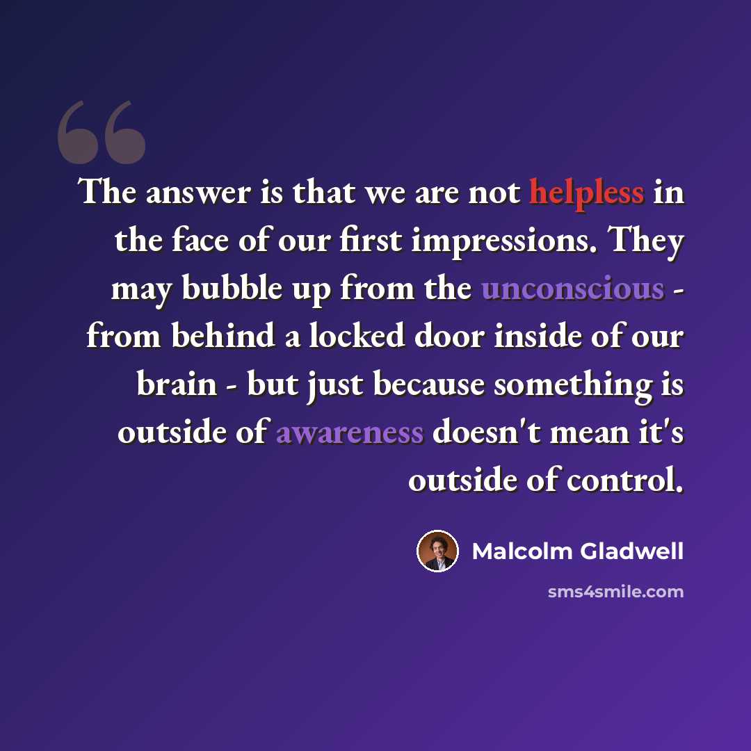 “The answer is that we are not helpless in the face of our first impressions. They may bubble up from the unconscious - from behind a locked door inside of our brain - but just because something is outside of awareness doesn't mean it's outside of control.” quote by Malcolm Gladwell