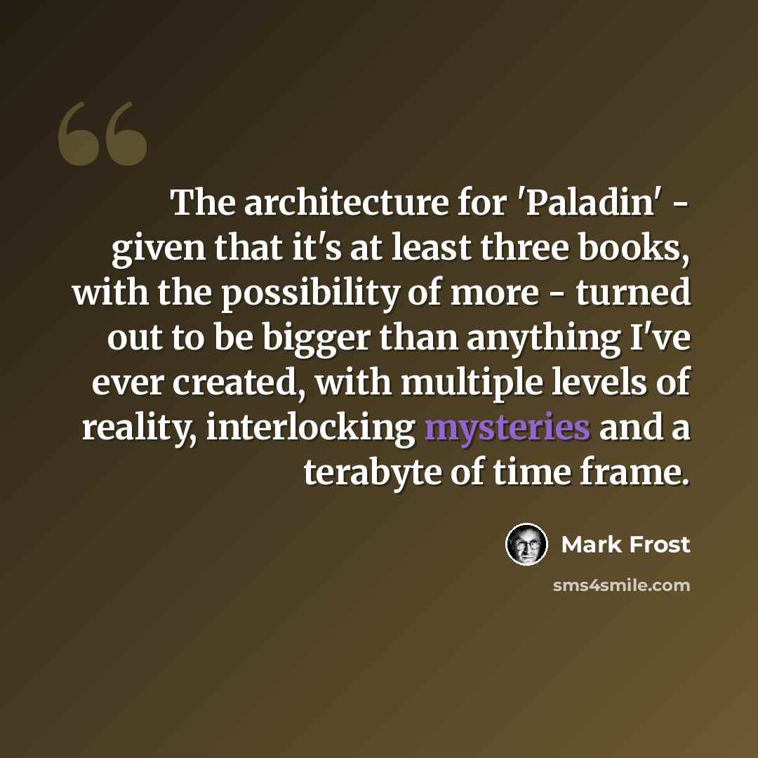 “The architecture for 'Paladin' - given that it's at least three books, with the possibility of more - turned out to be bigger than anything I've ever created, with multiple levels of reality, interlocking mysteries and a terabyte of time frame.” quote by Mark Frost