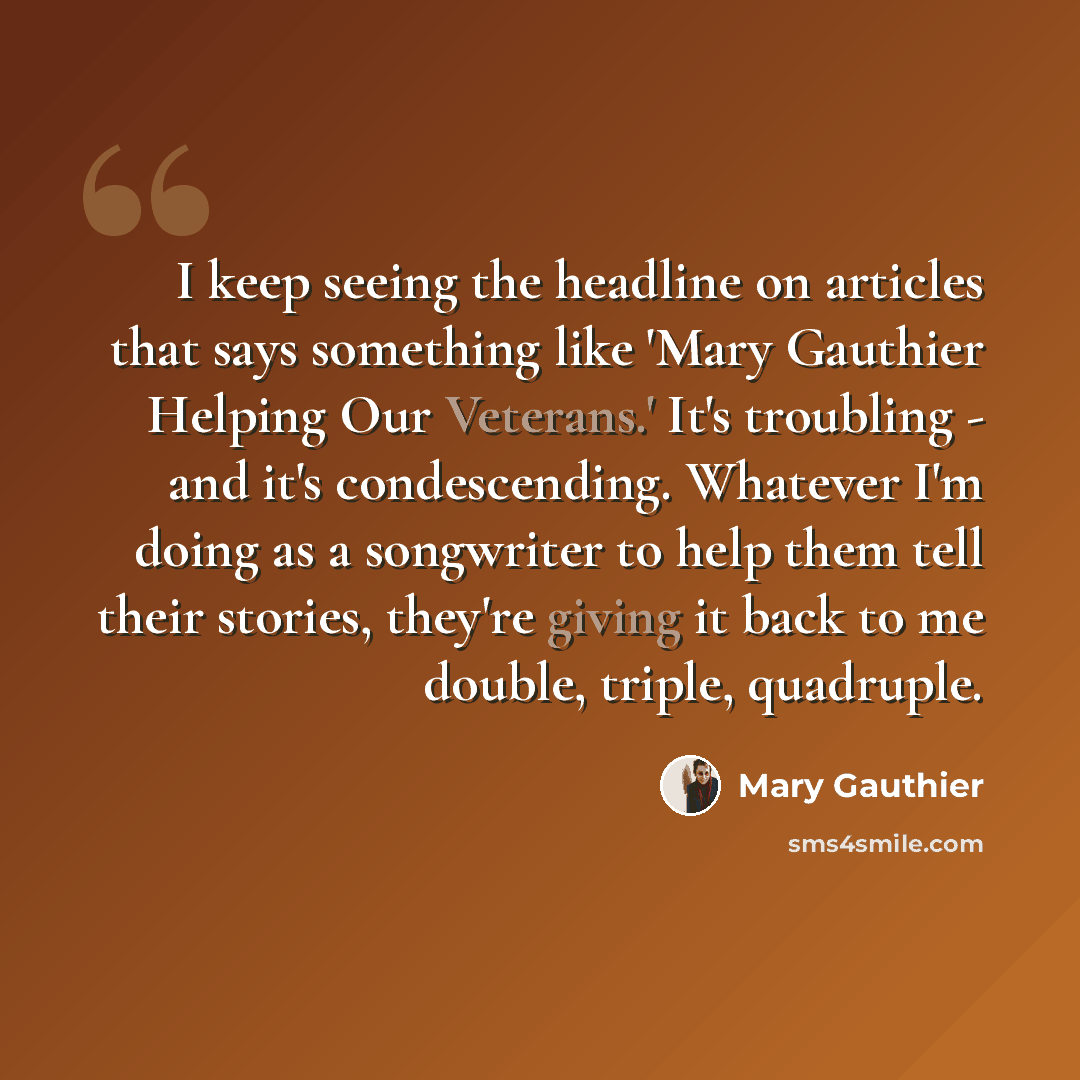 “I keep seeing the headline on articles that says something like 'Mary Gauthier Helping Our Veterans.' It's troubling - and it's condescending. Whatever I'm doing as a songwriter to help them tell their stories, they're giving it back to me double, triple, quadruple.” quote by Mary Gauthier