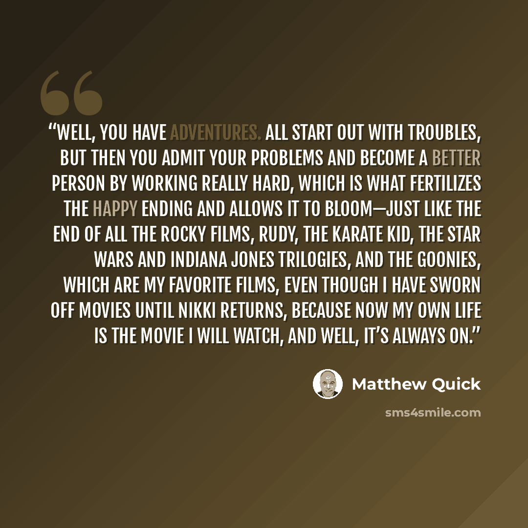 “Well, you have adventures. All start out with troubles, but then you admit your problems and become a better person by working really hard, which is what fertilizes the happy ending and allows it to bloom—just like the end of all the Rocky films, Rudy, The Karate Kid, the Star Wars and Indiana…” quote by Matthew Quick