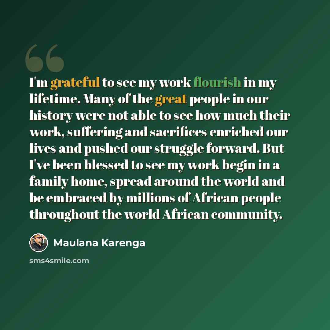 “I'm grateful to see my work flourish in my lifetime. Many of the great people in our history were not able to see how much their work, suffering and sacrifices enriched our lives and pushed our struggle forward. But I've been blessed to see my work begin in a family home, spread around the world…” quote by Maulana Karenga