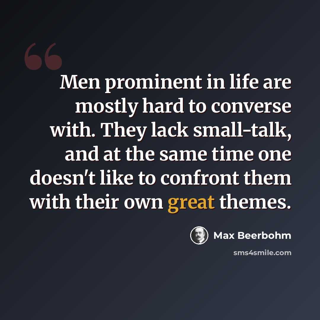 “Men prominent in life are mostly hard to converse with. They lack small-talk, and at the same time one doesn't like to confront them with their own great themes.” quote by Max Beerbohm