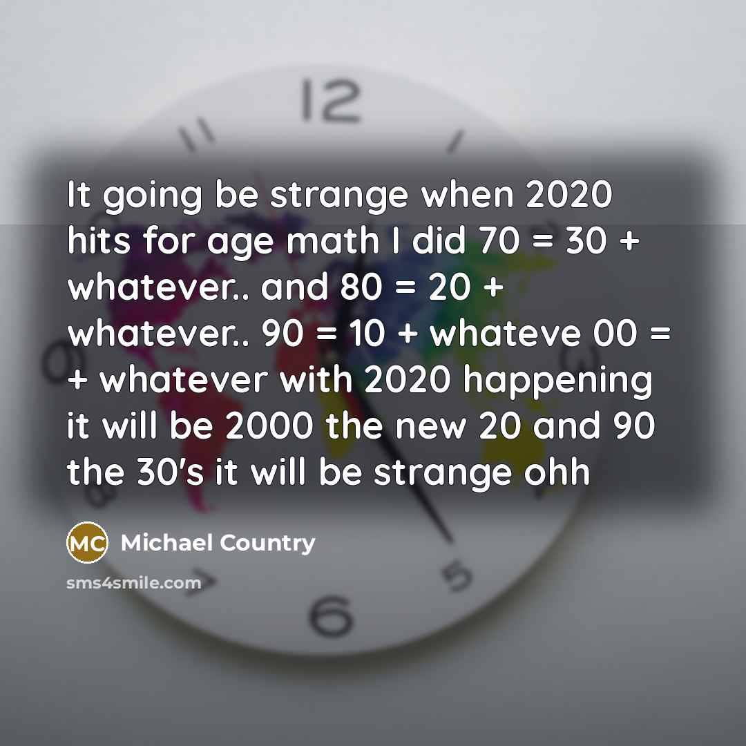 “It going be strange when 2020 hits for age math I did 70 = 30 + whatever.. and 80 = 20 + whatever.. 90 = 10 + whateve 00 = + whatever with 2020 happening it will be 2000 the new 20 and 90 the 30's it will be strange ohh” quote by Michael Country