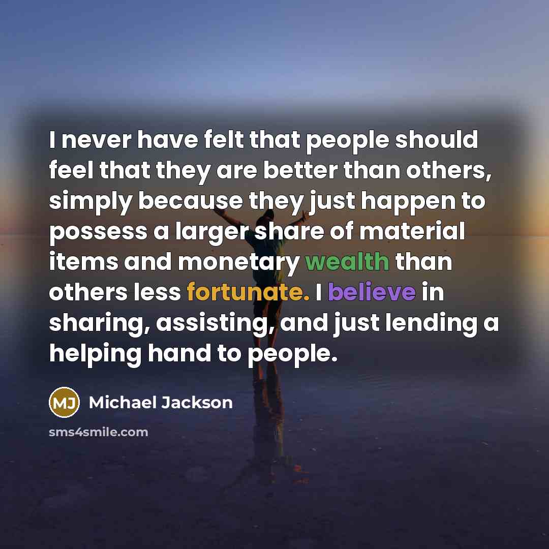 “I never have felt that people should feel that they are better than others, simply because they just happen to possess a larger share of material items and monetary wealth than others less fortunate. I believe in sharing, assisting, and just lending a helping hand to people.” quote by Michael Jackson