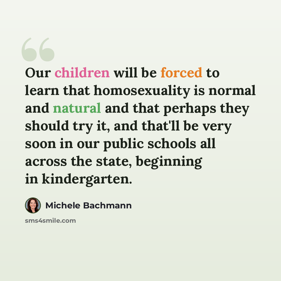 “Our children will be forced to learn that homosexuality is normal and natural and that perhaps they should try it, and that'll be very soon in our public schools all across the state, beginning in kindergarten.” quote by Michele Bachmann