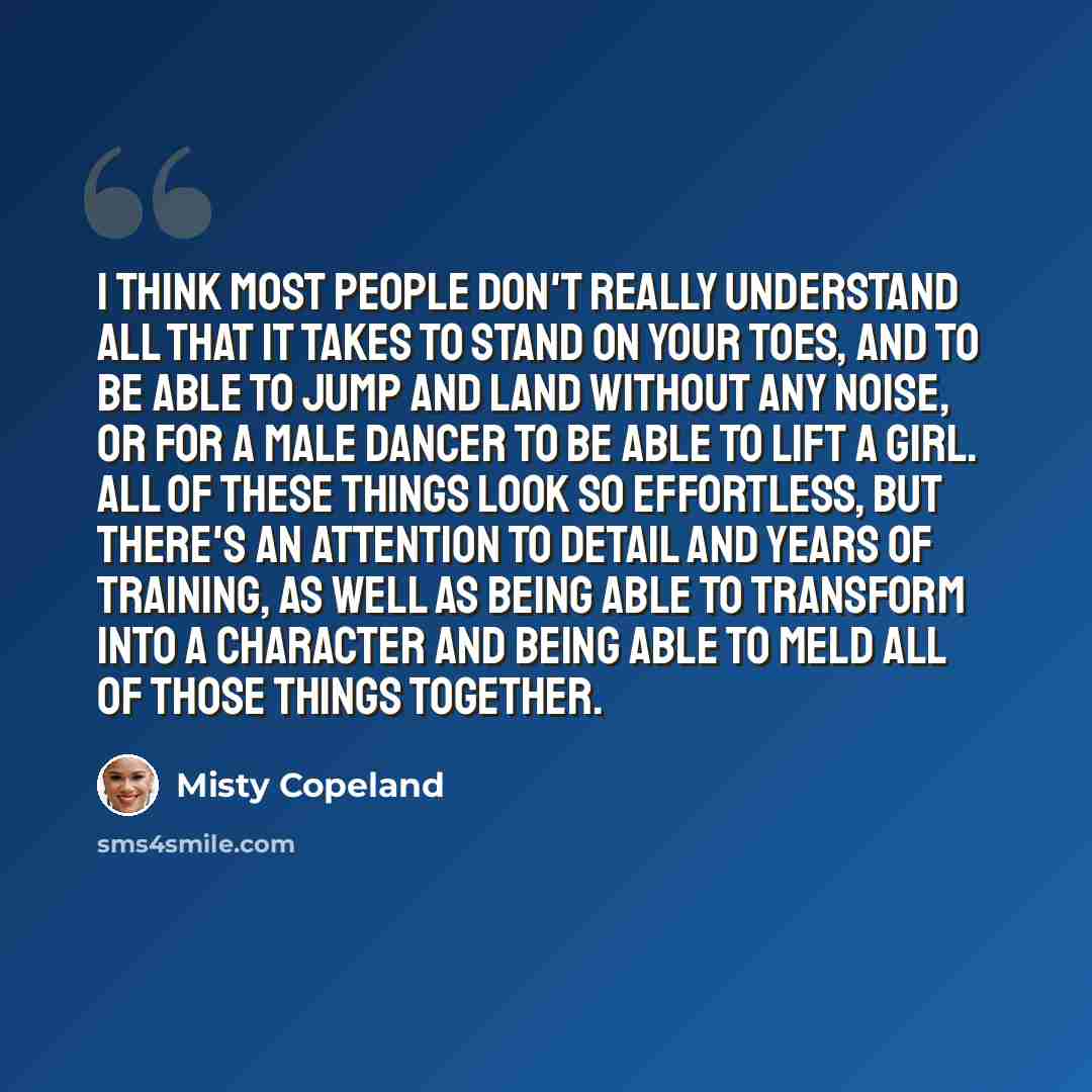 “I think most people don't really understand all that it takes to stand on your toes, and to be able to jump and land without any noise, or for a male dancer to be able to lift a girl. All of these things look so effortless, but there's an attention to detail and years of training, as well as being…” quote by Misty Copeland