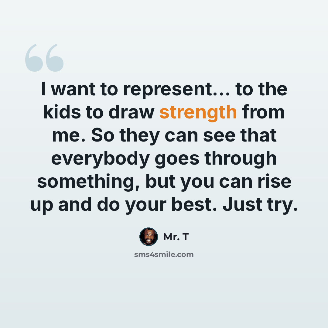 “I want to represent... to the kids to draw strength from me. So they can see that everybody goes through something, but you can rise up and do your best. Just try.” quote by Mr. T
