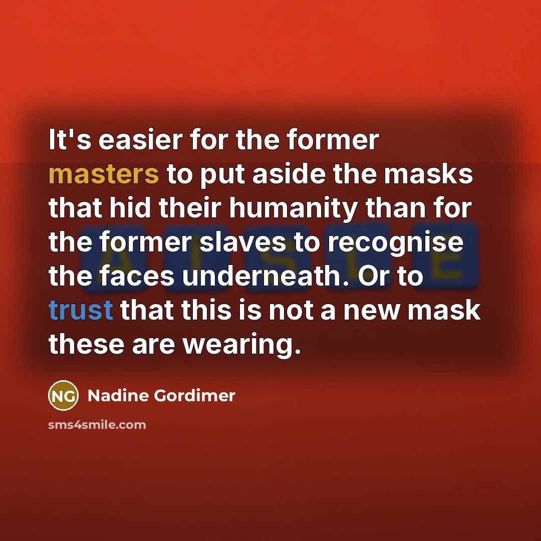 “It's easier for the former masters to put aside the masks that hid their humanity than for the former slaves to recognise the faces underneath. Or to trust that this is not a new mask these are wearing.” quote by Nadine Gordimer