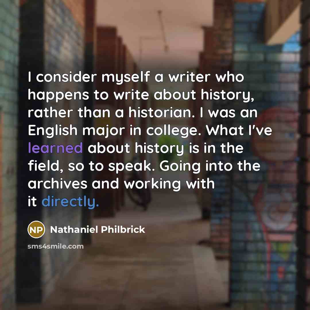 “I consider myself a writer who happens to write about history, rather than a historian. I was an English major in college. What I've learned about history is in the field, so to speak. Going into the archives and working with it directly.” quote by Nathaniel Philbrick