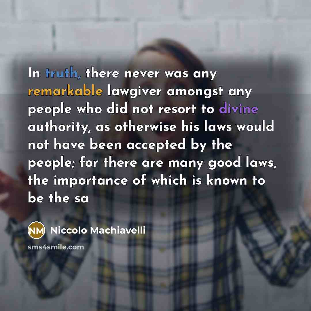 “In truth, there never was any remarkable lawgiver amongst any people who did not resort to divine authority, as otherwise his laws would not have been accepted by the people; for there are many good laws, the importance of which is known to be the sa” quote by Niccolo Machiavelli