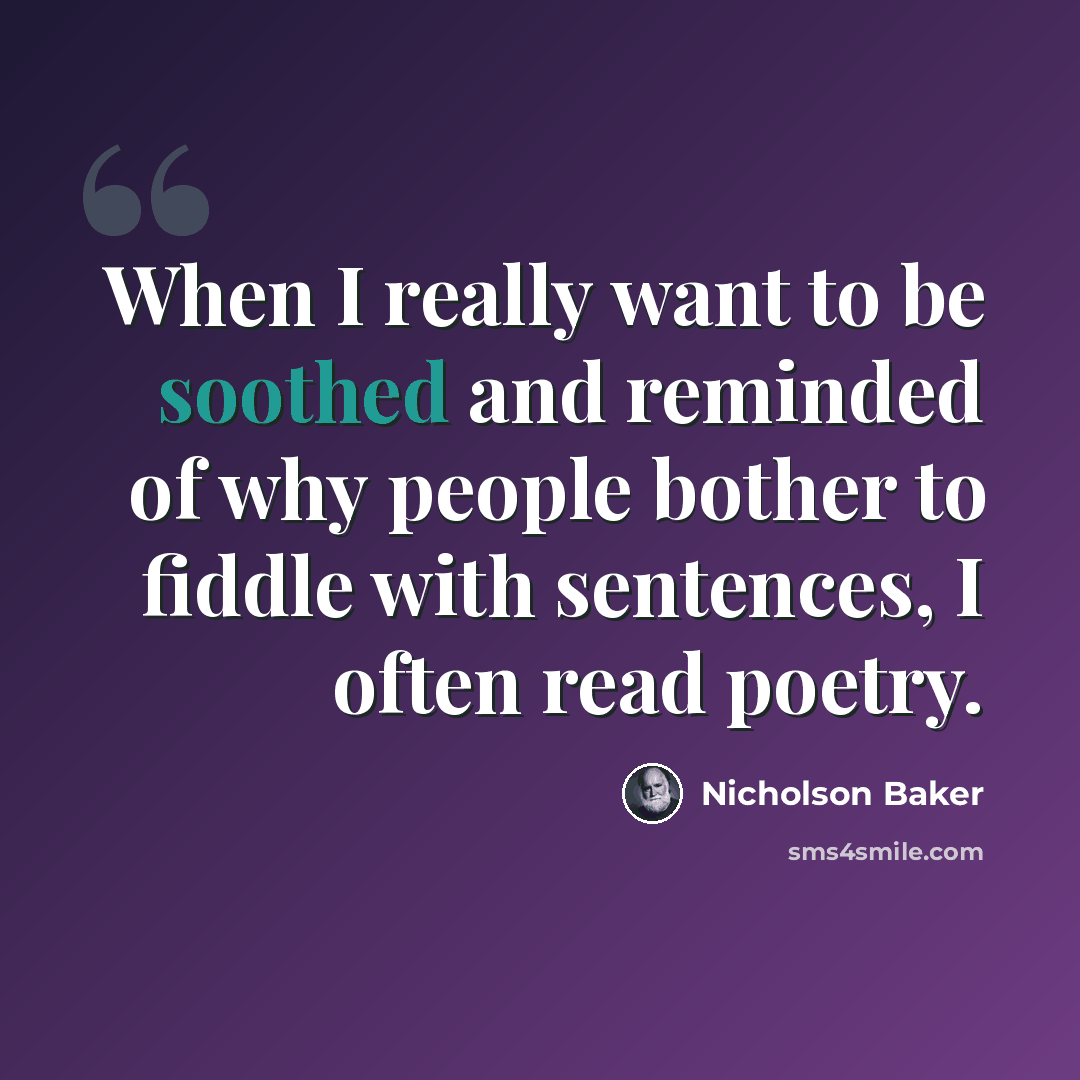 “When I really want to be soothed and reminded of why people bother to fiddle with sentences, I often read poetry.” quote by Nicholson Baker