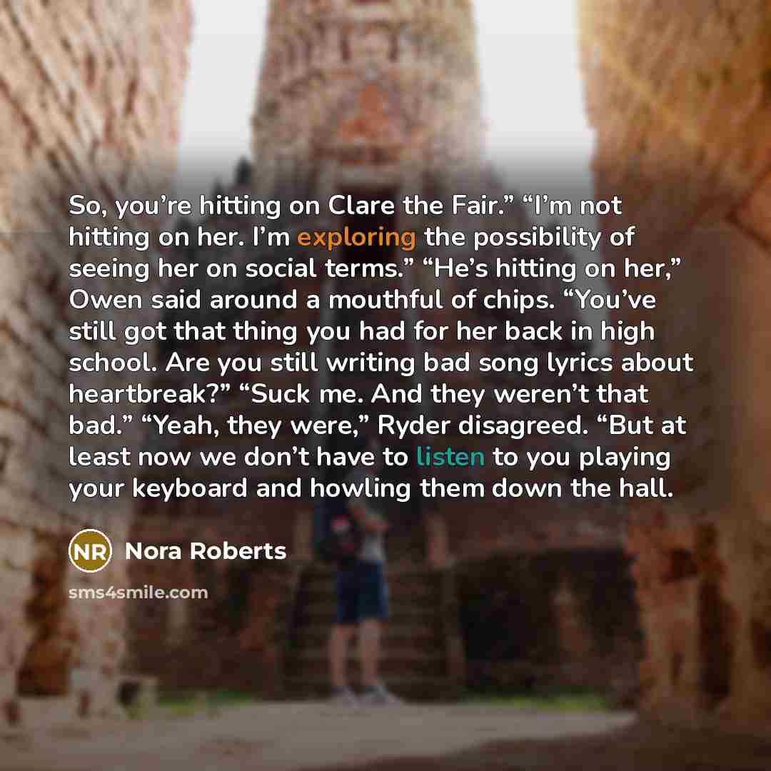 “So, you’re hitting on Clare the Fair.” “I’m not hitting on her. I’m exploring the possibility of seeing her on social terms.” “He’s hitting on her,” Owen said around a mouthful of chips. “You’ve still got that thing you had for her back in high school. Are you still writing bad song lyrics about…” quote by Nora Roberts