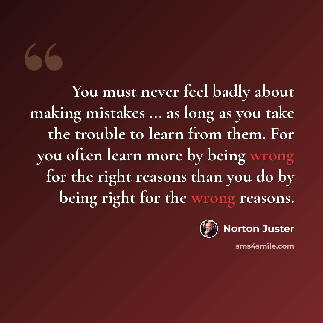 “You must never feel badly about making mistakes ... as long as you take the trouble to learn from them. For you often learn more by being wrong for the right reasons than you do by being right for the wrong reasons.” quote by Norton Juster