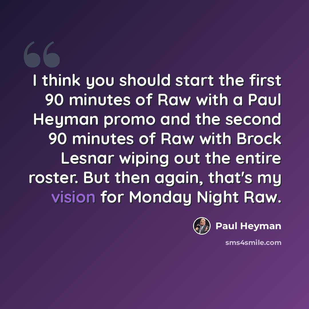 “I think you should start the first 90 minutes of Raw with a Paul Heyman promo and the second 90 minutes of Raw with Brock Lesnar wiping out the entire roster. But then again, that's my vision for Monday Night Raw.” quote by Paul Heyman