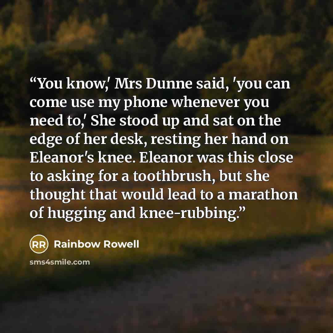 “You know,' Mrs Dunne said, 'you can come use my phone whenever you need to,' She stood up and sat on the edge of her desk, resting her hand on Eleanor's knee. Eleanor was this close to asking for a toothbrush, but she thought that would lead to a marathon of hugging and knee-rubbing.” quote by Rainbow Rowell