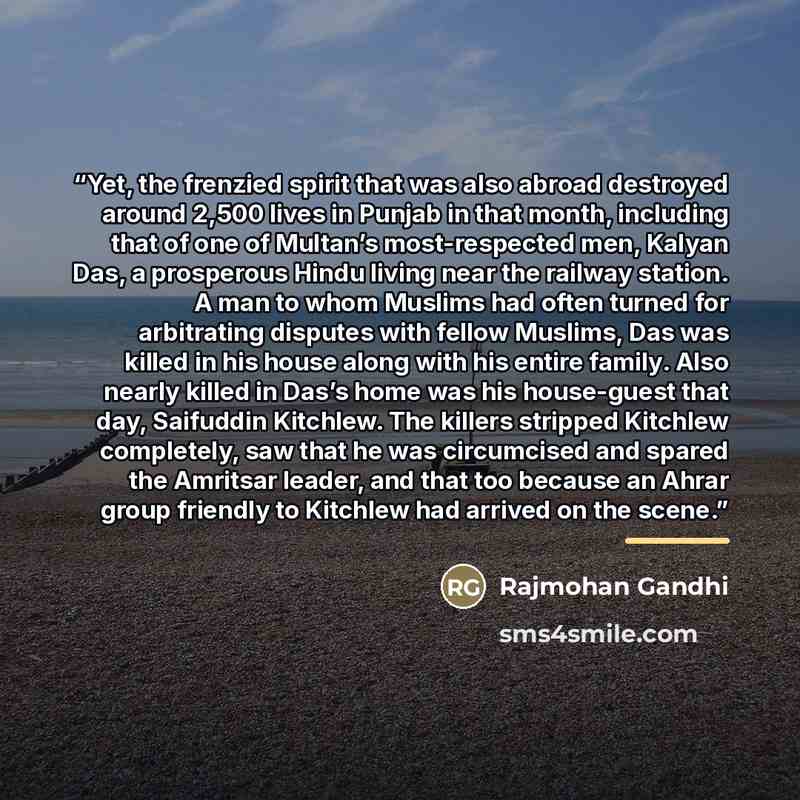 “Yet, the frenzied spirit that was also abroad destroyed around 2,500 lives in Punjab in that month, including that of one of Multan’s most-respected men, Kalyan Das, a prosperous Hindu living near the railway station. A man to whom Muslims had often turned for arbitrating disputes with fellow…” quote by Rajmohan Gandhi