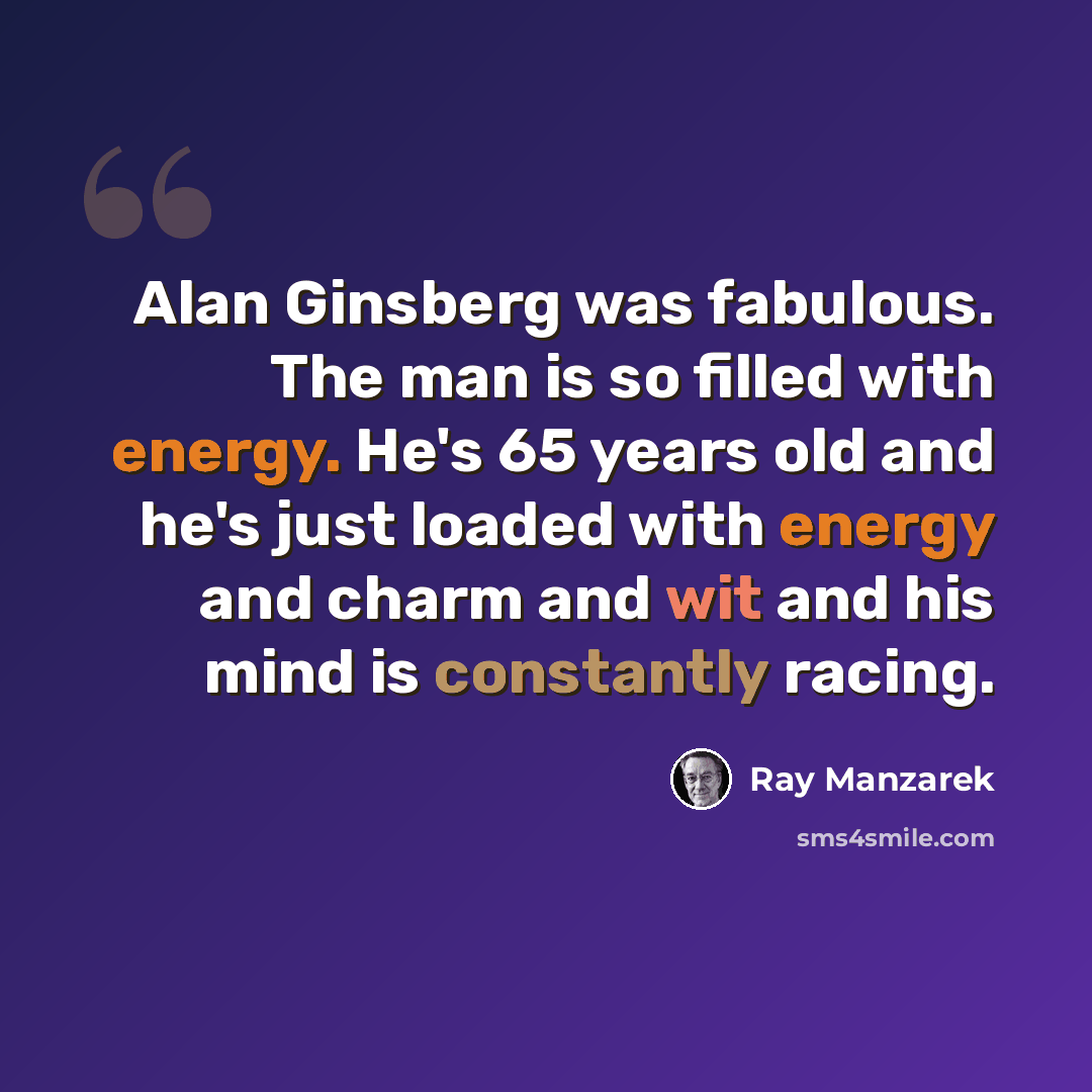 “Alan Ginsberg was fabulous. The man is so filled with energy. He's 65 years old and he's just loaded with energy and charm and wit and his mind is constantly racing.” quote by Ray Manzarek