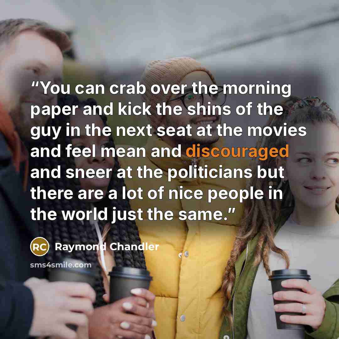 “You can crab over the morning paper and kick the shins of the guy in the next seat at the movies and feel mean and discouraged and sneer at the politicians but there are a lot of nice people in the world just the same.” quote by Raymond Chandler