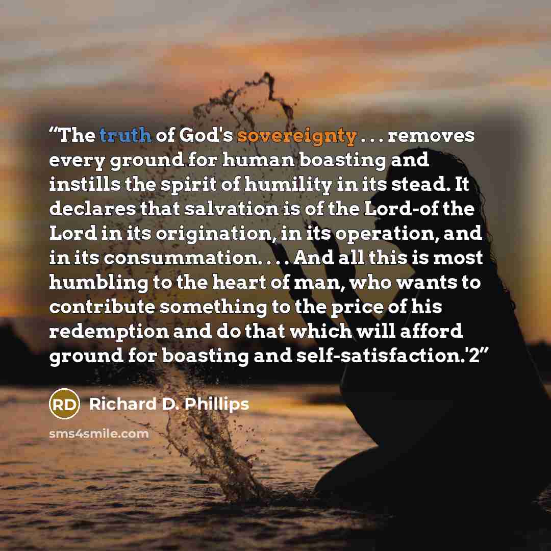 “The truth of God's sovereignty . . . removes every ground for human boasting and instills the spirit of humility in its stead. It declares that salvation is of the Lord-of the Lord in its origination, in its operation, and in its consummation. . . . And all this is most humbling to the heart of…” quote by Richard D. Phillips
