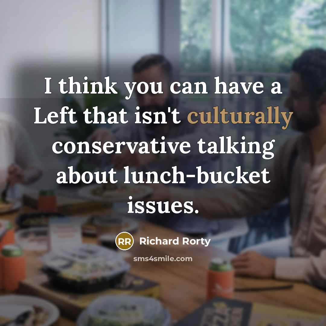 “I think you can have a Left that isn't culturally conservative talking about lunch-bucket issues.” quote by Richard Rorty