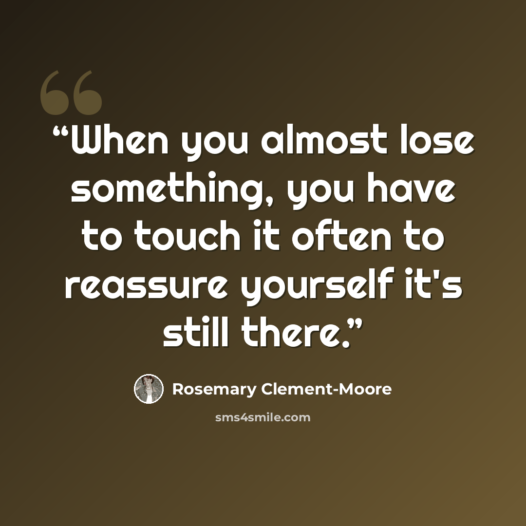 “When you almost lose something, you have to touch it often to reassure yourself it's still there.” quote by Rosemary Clement-Moore
